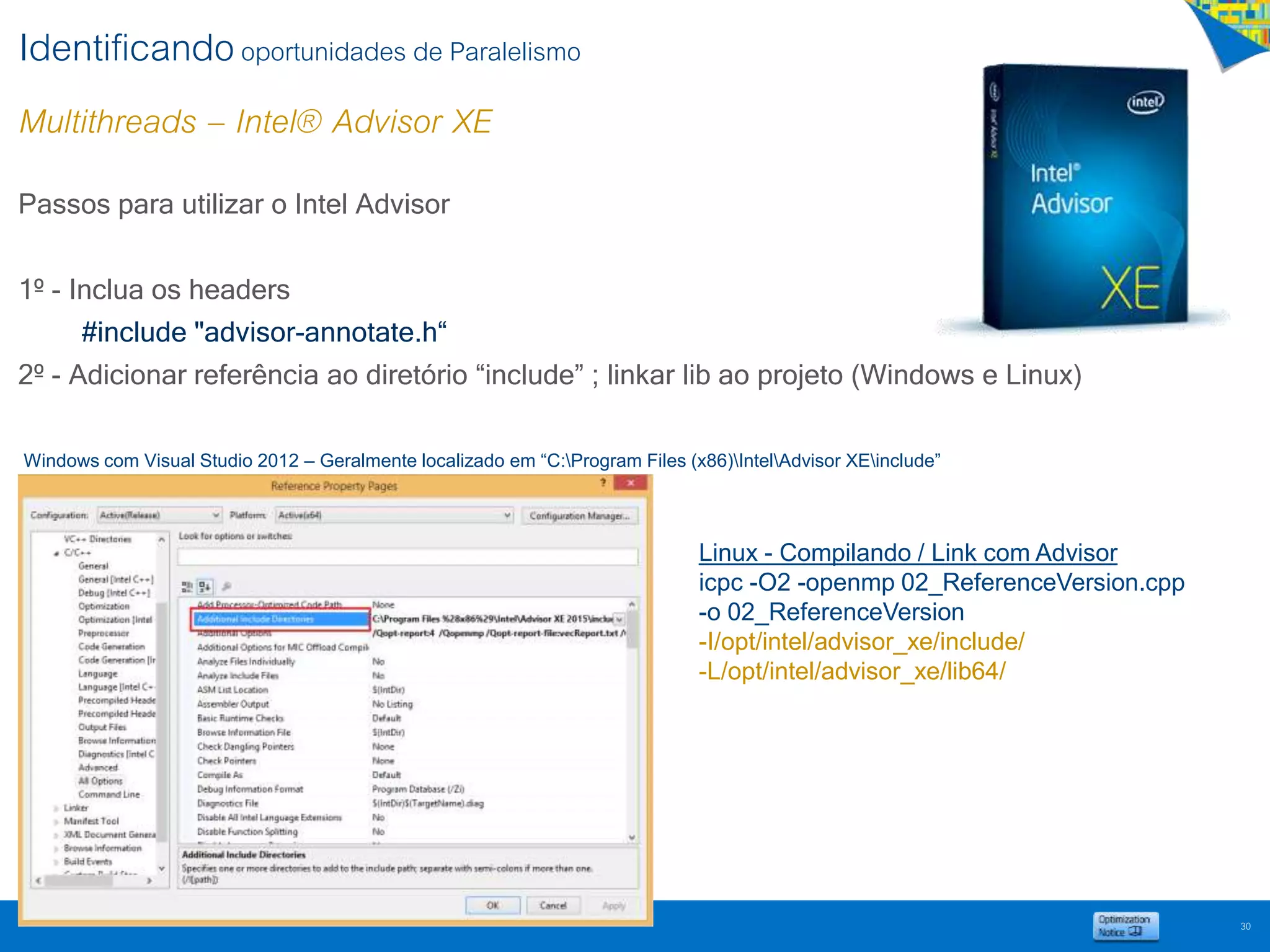 Identificandooportunidades de Paralelismo
Multithreads – Intel® Advisor XE
30
Passos para utilizar o Intel Advisor
1º - Inclua os headers
#include "advisor-annotate.h“
2º - Adicionar referência ao diretório “include” ; linkar lib ao projeto (Windows e Linux)
Windows com Visual Studio 2012 – Geralmente localizado em “C:Program Files (x86)IntelAdvisor XEinclude”
Linux - Compilando / Link com Advisor
icpc -O2 -openmp 02_ReferenceVersion.cpp
-o 02_ReferenceVersion
-I/opt/intel/advisor_xe/include/
-L/opt/intel/advisor_xe/lib64/
 