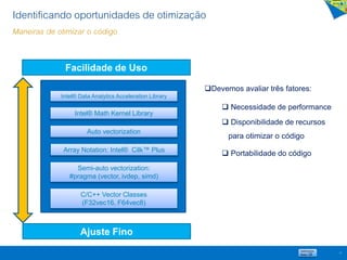 12
Facilidade de Uso
Ajuste Fino
Intel® Math Kernel Library
Array Notation: Intel® Cilk™ Plus
Auto vectorization
Semi-auto vectorization:
#pragma (vector, ivdep, simd)
C/C++ Vector Classes
(F32vec16, F64vec8)
Devemos avaliar três fatores:
 Necessidade de performance
 Disponibilidade de recursos
para otimizar o código
 Portabilidade do código
Identificando oportunidades de otimização
Maneiras de otimizar o código
Intel® Data Analytics Acceleration Library
 