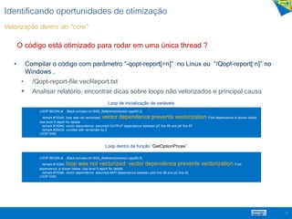 Identificando oportunidades de otimização
Vetorização dentro do “core”
• Compilar o código com parâmetro “-qopt-report[=n]” no Linux ou “/Qopt-report[:n]” no
Windows .
• /Qopt-report-file:vecReport.txt
 Analisar relatório, encontrar dicas sobre loops não vetorizados e principal causa
13
LOOP BEGIN at ...Black-scholes-ch1902_ReferenceVersion.cpp(93,3)
remark #15344: loop was not vectorized: vector dependence prevents vectorization. First dependence is shown below.
Use level 5 report for details
remark #15346: vector dependence: assumed OUTPUT dependence between pT line 95 and pK line 97
remark #25439: unrolled with remainder by 2
LOOP END
LOOP BEGIN at ...Black-scholes-ch1902_ReferenceVersion.cpp(56,3)
remark #15344: loop was not vectorized: vector dependence prevents vectorization. First
dependence is shown below. Use level 5 report for details
remark #15346: vector dependence: assumed ANTI dependence between pS0 line 58 and pC line 62
LOOP END
Loop de inicialização de variáveis
Loop dentro da função “GetOptionPrices”
O código está otimizado para rodar em uma única thread ?
 