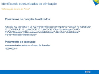Identificando oportunidades de otimização
Vetorização dentro do “core”
Parâmetros de compilação utilizados:
/GS /W3 /Gy /Zc:wchar_t /Zi /O2 /Fd"x64Releasevc110.pdb" /D "WIN32" /D "NDEBUG"
/D "_CONSOLE" /D "_UNICODE" /D "UNICODE" /Qipo /Zc:forScope /Oi /MD
/Fa"x64Release" /EHsc /nologo /Fo"x64Release" /Qprof-dir "x64Release"
/Fp"x64ReleaseReference.pch“
Parâmetros de execução
<número de elementos> <número de threads>
“60000000 1”
15
 