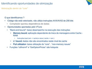 Identificando oportunidades de otimização
Vetorização dentro do “core”
17
O que identificamos ?
• Código não está vetorizado, não utiliza instruções AVX/AVX2 de 256 bits
• Compilador apontou dependência de dados
• Oportunidades apontadas pelo VTune
• “Back-end bound”: baixo desempenho na execução das instruções
• Memory bound: aplicação dependente da troca de mensagens entre Cache –
RAM
• Instruções load (ram -> cache) e store ( cache -> ram )
• L1 bound: dados não são encontrados neste nível de cache
• Port utilization: baixa utilização do “core” , “non-memory issues”
• Funções “cdfnormf” e “GetOptionPrices” são hotspots
 