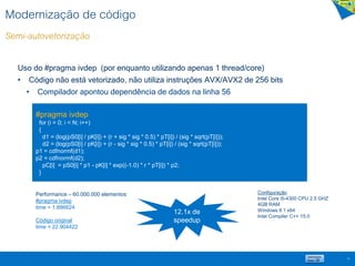 Modernização de código
Semi-autovetorização
19
Uso do #pragma ivdep (por enquanto utilizando apenas 1 thread/core)
• Código não está vetorizado, não utiliza instruções AVX/AVX2 de 256 bits
• Compilador apontou dependência de dados na linha 56
#pragma ivdep
for (i = 0; i < N; i++)
{
d1 = (log(pS0[i] / pK[i]) + (r + sig * sig * 0.5) * pT[i]) / (sig * sqrt(pT[i]));
d2 = (log(pS0[i] / pK[i]) + (r - sig * sig * 0.5) * pT[i]) / (sig * sqrt(pT[i]));
p1 = cdfnormf(d1);
p2 = cdfnormf(d2);
pC[i] = pS0[i] * p1 - pK[i] * exp((-1.0) * r * pT[i]) * p2;
}
Performance – 60.000.000 elementos
#pragma ivdep
time = 1.886624
Código original
time = 22.904422
12.1x de
speedup
Configuração
Intel Core i5-4300 CPU 2.5 GHZ
4GB RAM
Windows 8.1 x64
Intel Compiler C++ 15.0
 
