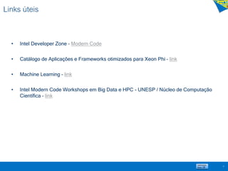Links úteis
• Intel Developer Zone – Modern Code
• Catálogo de Aplicações e Frameworks otimizados para Xeon Phi – link
• Machine Learning – link
• Intel Modern Code Workshops em Big Data e HPC - UNESP / Núcleo de Computação
Científica – link
37
 