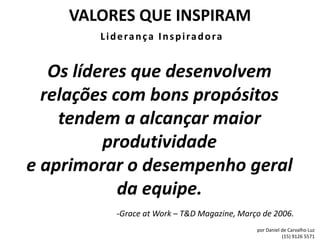 VALORES QUE INSPIRAM
        Liderança Inspiradora


   Os líderes que desenvolvem
  relações com bons propósitos
    tendem a alcançar maior
          produtividade
e aprimorar o desempenho geral
            da equipe.
          -Grace at Work – T&D Magazine, Março de 2006.
                                             por Daniel de Carvalho Luz
                                                        (15) 9126 5571
 