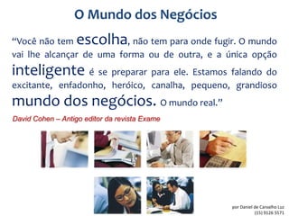 O Mundo dos Negócios
“Você não tem      escolha, não tem para onde fugir. O mundo
vai lhe alcançar de uma forma ou de outra, e a única opção
inteligente é se preparar para ele. Estamos falando do
excitante, enfadonho, heróico, canalha, pequeno, grandioso
mundo dos negócios. O mundo real.”
David Cohen – Antigo editor da revista Exame




                                                 por Daniel de Carvalho Luz
                                                            (15) 9126 5571
 