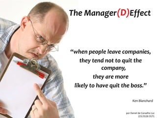 The Manager (D)Effect



“when people leave companies,
    they tend not to quit the
             company,
         they are more
 likely to have quit the boss.”

                          Ken Blanchard


                     por Daniel de Carvalho Luz
                                (15) 9126 5571
 