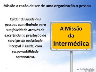 Missão a razão de ser de uma organização o pessoa


    Cuidar da saúde das
pessoas contribuindo para
 sua felicidade através da     A Missão
excelência na prestação de        da
  serviços de assistência
   integral à saúde, com     Intermédica
     responsabilidade
        corporativa.


 4                                       por Daniel de Carvalho Luz
                                                    (15) 9126 5571
 