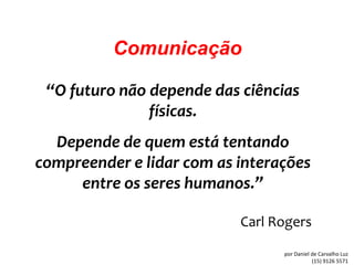 Comunicação

 “O futuro não depende das ciências
               físicas.
  Depende de quem está tentando
compreender e lidar com as interações
     entre os seres humanos.”

                           Carl Rogers

                                 por Daniel de Carvalho Luz
                                            (15) 9126 5571
 