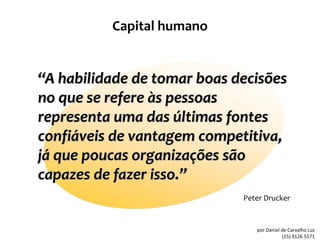 Capital humano


“A habilidade de tomar boas decisões
no que se refere às pessoas
representa uma das últimas fontes
confiáveis de vantagem competitiva,
já que poucas organizações são
capazes de fazer isso.”
                             Peter Drucker


                                por Daniel de Carvalho Luz
                                           (15) 9126 5571
 