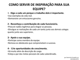 COMO SERVIR DE INSPIRAÇÃO PARA SUA
              EQUIPE?
1 - Diga a cada um porque o trabalho dele é importante.
•Use exemplos da vida real.
•Demonstre um entusiasmo genuíno.

2 - Reconheça a contribuição de cada funcionário.
•Procure razões legítimas para elogiar as pessoas.
•Divulgue as realizações de cada um tanto junto aos demais colegas
quanto junto aos superiores.

3 - Apoie a sua equipe.
•Participe como membro da equipe.
•Remova os obstáculos que comprometam o sucesso.

4 - Crie oportunidades de crescimento.
•Vá muito além da descrição de cargo.
•Esteja a par das metas pessoais de cada subordinado.
                                                             por Daniel de Carvalho Luz
                                                                        (15) 9126 5571
 