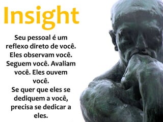 Insight
   Seu pessoal é um
reflexo direto de você.
 Eles observam você.
Seguem você. Avaliam
   você. Eles ouvem
         você.
  Se quer que eles se
   dediquem a você,
  precisa se dedicar a
          eles.
 