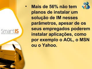 Mais de 56% não tem planos de instalar um solução de IM nesses parâmetros, apesar de os seus empregados poderem instalar aplicações, como por exemplo o AOL, o MSN ou o Yahoo.  