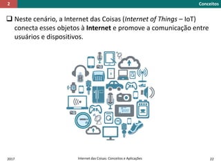  Neste cenário, a Internet das Coisas (Internet of Things – IoT)
conecta esses objetos à Internet e promove a comunicação entre
usuários e dispositivos.
2017 Internet das Coisas: Conceitos e Aplicações 22
Conceitos2
 