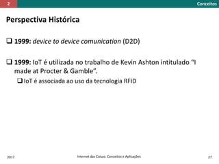 Perspectiva Histórica
 1999: device to device comunication (D2D)
 1999: IoT é utilizada no trabalho de Kevin Ashton intitulado “I
made at Procter & Gamble”.
IoT é associada ao uso da tecnologia RFID
2017 Internet das Coisas: Conceitos e Aplicações 27
Conceitos2
 