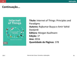 2017 Internet das Coisas: Conceitos e Aplicações 56
Continuação...
Aplicações3
Título: Internet of Things: Principles and
Paradigms
Autores: Rajkumar Buyya e Amir Vahid
Dastjerdi
Editora: Morgan Kaufmann
Edição: 1ª
Ano: 2016
Quantidade de Páginas: 378
 