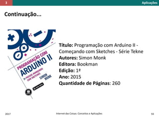 2017 Internet das Coisas: Conceitos e Aplicações 59
Continuação...
Título: Programação com Arduino II -
Começando com Sketches - Série Tekne
Autores: Simon Monk
Editora: Bookman
Edição: 1ª
Ano: 2015
Quantidade de Páginas: 260
Aplicações3
 