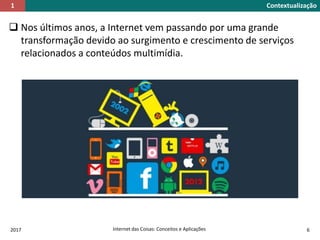 Nos últimos anos, a Internet vem passando por uma grande
transformação devido ao surgimento e crescimento de serviços
relacionados a conteúdos multimídia.
Contextualização1
2017 Internet das Coisas: Conceitos e Aplicações 6
 