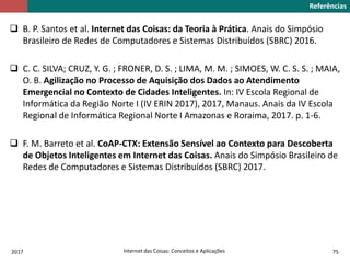 2017 Internet das Coisas: Conceitos e Aplicações 75
 B. P. Santos et al. Internet das Coisas: da Teoria à Prática. Anais do Simpósio
Brasileiro de Redes de Computadores e Sistemas Distribuídos (SBRC) 2016.
 C. C. SILVA; CRUZ, Y. G. ; FRONER, D. S. ; LIMA, M. M. ; SIMOES, W. C. S. S. ; MAIA,
O. B. Agilização no Processo de Aquisição dos Dados ao Atendimento
Emergencial no Contexto de Cidades Inteligentes. In: IV Escola Regional de
Informática da Região Norte I (IV ERIN 2017), 2017, Manaus. Anais da IV Escola
Regional de Informática Regional Norte I Amazonas e Roraima, 2017. p. 1-6.
 F. M. Barreto et al. CoAP-CTX: Extensão Sensível ao Contexto para Descoberta
de Objetos Inteligentes em Internet das Coisas. Anais do Simpósio Brasileiro de
Redes de Computadores e Sistemas Distribuídos (SBRC) 2017.
Referências
 