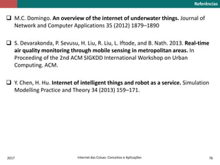  M.C. Domingo. An overview of the internet of underwater things. Journal of
Network and Computer Applications 35 (2012) 1879–1890
 S. Devarakonda, P. Sevusu, H. Liu, R. Liu, L. Iftode, and B. Nath. 2013. Real-time
air quality monitoring through mobile sensing in metropolitan areas. In
Proceeding of the 2nd ACM SIGKDD International Workshop on Urban
Computing. ACM.
 Y. Chen, H. Hu. Internet of intelligent things and robot as a service. Simulation
Modelling Practice and Theory 34 (2013) 159–171.
Referências
2017 Internet das Coisas: Conceitos e Aplicações 76
 
