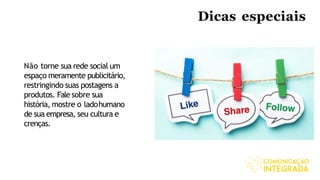 Dicas especiais
Não torne sua rede social um
espaço meramente publicitário,
restringindo suas postagens a
produtos. Fale sobre sua
história, mostre o ladohumano
de sua empresa, seu cultura e
crenças.
 