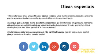 Dicas especiais
1Deixe claro que criar um perfil não é apenas registrar ume-mail e uma senha atrelados auma conta:
envolve pensar em planejamento,produção de conteúdo e monitoramento constante;
2Explique que cada rede é uma plataforma específica e que é melhor estar em apenas uma e dar conta
dela,produzindo um conteúdo original que traga engajamento,do que manter 10 redes sem nenhum tipo de
atualização apenas para “dizer que está ali”e “marcar presença”
3Esclareça que estar em apenas uma rede não significa fraqueza, mas sim foco no que é possível
planejare monitorar damelhor maneira possível.
 
