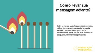 Como levar sua
mensagem adiante?
Hoje, as marcas,para chegarem adeterminados
nichos, fazemuma comunicação em dois
tempos: mapeiam e interagem com os
influenciadores e eles,por ser mais próximo do
seu público, levam amensagemadiante.
 