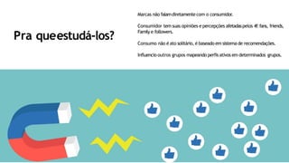 Pra queestudá-los?
Marcas não falamdiretamentecom o consumidor.
Consumidor tem suas opiniões e percepções afetadaspelos 4f:fans, friends,
Family e followers.
Consumo não é ato solitário, é baseado em sistema de recomendações.
Influencio outros grupos mapeando perfis ativos em determinados grupos.
 