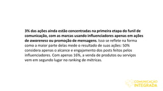 3% das ações ainda estão concentradas na primeira etapa do funil de
comunicação, com as marcas usando influenciadores apenas em ações
de awareness ou promoção de mensagens. Isso se reflete na forma
como a maior parte delas mede o resultado de suas ações: 50%
considera apenas o alcance e engajamento dos posts feitos pelos
influenciadores. Com apenas 16%, a venda de produtos ou serviços
vem em segundo lugar no ranking de métricas.
 