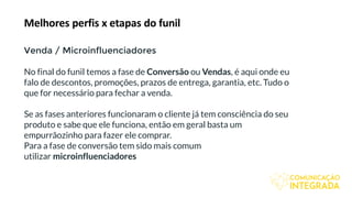 Melhores perfis x etapas do funil
Venda / Microinfluenciadores
No final do funil temos a fase de Conversão ou Vendas, é aqui onde eu
falo de descontos, promoções, prazos de entrega, garantia, etc. Tudo o
que for necessário para fechar a venda.
Se as fases anteriores funcionaram o cliente já tem consciência do seu
produto e sabe que ele funciona, então em geral basta um
empurrãozinho para fazer ele comprar.
Para a fase de conversão tem sido mais comum
utilizar microinfluenciadores
 