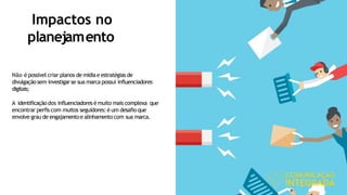 Impactos no
planejamento
Não é possível criar planos de mídiae estratégias de
divulgaçãosem investigarse sua marca possui influenciadores
digitais;
A identificaçãodos influenciadores é muito mais complexa que
encontrar perfis com muitos seguidores: é um desafio que
envolve grau de engajamentoe alinhamento com sua marca.
 