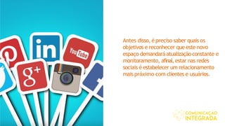 Antes disso, é preciso saber quais os
objetivos e reconhecer que este novo
espaço demandaráatualizaçãoconstante e
monitoramento, afinal,estar nas redes
sociais é estabelecer um relacionamento
mais próximo com clientes e usuários.
 