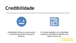 Credibilidade
Credibilidade refere-se ao aval social e
a confiança que determinado perfil
desperta.
Em marketing digital, ter credibilidade
é produzir conteúdos atualizados, com
dados corretos, etc.
 