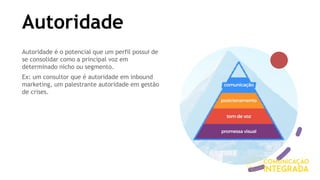 Autoridade
Autoridade é o potencial que um perfil possui de
se consolidar como a principal voz em
determinado nicho ou segmento.
Ex: um consultor que é autoridade em inbound
marketing, um palestrante autoridade em gestão
de crises.
 