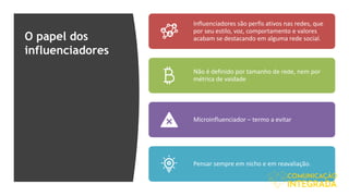 O papel dos
influenciadores
Influenciadores são perfis ativos nas redes, que
por seu estilo, voz, comportamento e valores
acabam se destacando em alguma rede social.
Não é definido por tamanho de rede, nem por
métrica de vaidade
Microinfluenciador – termo a evitar
Pensar sempre em nicho e em reavaliação.
 