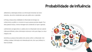 Probabilidade deinfluência
a)Relevância (a informaçãocorreta):se asinformações fornecidas não forem
relevantes, elas serão consideradas spam pelo público-alvo e ignoradas;
b)Timing (o tempocerto):ahabilidade do influenciador de entregar seu
conhecimento ao público no momento em que as pessoas precisam daquilo. Fora
dessa janelade tempo, amesmamensagemserá considerada um spam e ignorada;
c)Alinhamento (no lugarcerto):se o público-alvo do influenciador está num canalde
mídiasocial diferente, então ainformação vaidemorar muito para chegar (ou nunca
chegará) a ele;
d)Confiança (a pessoacerta):opúblico-alvo precisa confiar no influenciador. Sem
confiança, qualquer informação será rebaixada pelo alvo. Note que confiança é a
base da amizade.
 