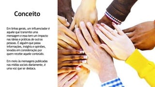 Conceito
Em linhas gerais, um influenciador é
aquele que transmite uma
mensagem e essa tem um impacto
nas ideias e práticas de outras
pessoas. É alguémque passa
informações, insights e opiniões,
levados em consideração por
quem recebe aquele conteúdo.
Em meio às mensagens publicadas
nas mídias sociais diariamente, é
uma voz que se destaca.
 