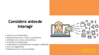 Considere antesde
interagir
● Histórico do influenciador;
● Relacionamento com amarca/concorrência;
● Afinidade com amarca/concorrência;
● Propósito do influenciador;
● Capacidade de capilaridade das mensagens publicadas;
● Grau de engajamento;
● Destaque em seu nicho de atuação;
 