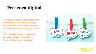 Presença digital
A presença digitaldaempresa naweb
não deve ser motivada apenas pela
vontade de ocupar espaço,“de estar
ali”,de parecer maior do que não se é.
É umtrabalho estratégico de
construção de reputação e
fortalecimento de imagem.
 