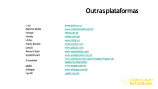 Outrasplataformas
Lucy www.getlucy.co
Mamma Media www.mammamedia.com.br
Netcos netcos.art.br
Nevaly nevaly.com/pt/
Niche www.niche.co
Points Rocket pointsrocket.com
post2b www.post2b.com
Reward Style www.rewardstyle.com
Social Brunch www.socialbrunch.com.br
Shareablee
www.comscore.com/por/Produtos/Analise-de-
Audiencia/Shareablee
Squid www.squidit.com.br
Stilingue www.stilingue.com.br
Upubli upubli.com.br
 