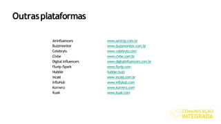 Airinfluencers www.airstrip.com.br
Buzzmonitor www.buzzmonitor.com.br
Celebryts www.celebryts.com
Clvbe www.clvbe.com.br
Digital Influencers www.digitalinfluencers.com.br
Fluvip/Spark www.fluvip.com
Hubble hubble.buzz
incast www.incast.com.br
InfluHub www.influhub.com
Kornerz www.kornerz.com
Kuak www.kuak.com
Outrasplataformas
 