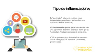 Tipodeinfluenciadores
Os "sentinelas": altamente reativos, esses
influenciadores vasculham a web em busca de
novidades, notícias erumores;
•Os formadoresde opinião(especialistas):eles tem
uma capacidade de análise e reflexão maior que os
"sentinelas“. Produzemconteúdo de formaativa.
•Críticos: possuempapel de avaliação e escrevem
críticas sobre produtos e serviços. Geralmente,
gravam vídeos.
 