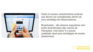 Cada um possui características próprias
que devem ser consideradas dentro de
uma estratégia de influenciadores.
Broadcaster - alto alcance seguidores com
perfis diversificados alto volume de
interações, mas baixo % e pouca
qualidade ideal para estratégias de escala
(awareness)
 