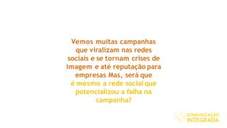 Vemos muitas campanhas
que viralizam nas redes
sociais e se tornam crises de
imagem e até reputação para
empresas Mas, será que
é mesmo a rede social que
potencializou a falha na
campanha?
 