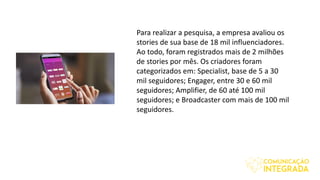 Para realizar a pesquisa, a empresa avaliou os
stories de sua base de 18 mil influenciadores.
Ao todo, foram registrados mais de 2 milhões
de stories por mês. Os criadores foram
categorizados em: Specialist, base de 5 a 30
mil seguidores; Engager, entre 30 e 60 mil
seguidores; Amplifier, de 60 até 100 mil
seguidores; e Broadcaster com mais de 100 mil
seguidores.
 