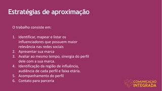Estratégias de aproximação
O trabalho consiste em:
1. Identificar, mapear e listar os
influenciadores que possuem maior
relevância nas redes sociais
2. Apresentar sua marca
3. Avaliar ao mesmo tempo, sinergia do perfil
dele com a sua marca.
4. Identificação da região de influência,
audiência de cada perfil e faixa etária.
5. Acompanhamento do perfil
6. Contato para parceria
 