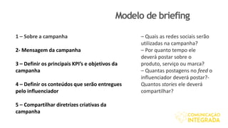 Modelo de briefing
1 – Sobre a campanha
2- Mensagem da campanha
3 – Definir os principais KPI’s e objetivos da
campanha
4 – Definir os conteúdos que serão entregues
pelo influenciador
5 – Compartilhar diretrizes criativas da
campanha
– Quais as redes sociais serão
utilizadas na campanha?
– Por quanto tempo ele
deverá postar sobre o
produto, serviço ou marca?
– Quantas postagens no feed o
influenciador deverá postar?-
Quantos stories ele deverá
compartilhar?
 