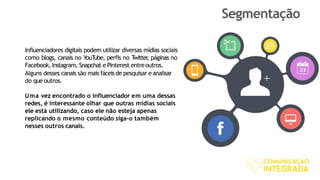 Segmentação
Influenciadores digitais podem utilizar diversas mídias sociais
como blogs, canais no YouTube, perfis no Twitter, páginas no
Facebook, Instagram, Snapchat e Pinterest entreoutros.
Alguns desses canais são mais fáceisde pesquisar e analisar
do que outros.
Uma vez encontrado o influenciador em uma dessas
redes, é interessante olhar que outras mídias sociais
ele está utilizando, caso ele não esteja apenas
replicando o mesmo conteúdo siga-o também
nesses outros canais.
 