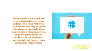 Até que ponto a postagem e
repercussão desses temas
polêmicos é uma real crise
para a marca e até que ponto
não são um retrato da falta
de pesquisa e diagnóstico da
marca e percepções dos
públicos antes de colocar
um produto na praça e uma
campanha para rodar?
 