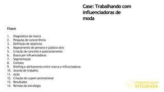 Case: Trabalhando com
influenciadoras de
moda
Etapas
1. Diagnóstico da marca
2. Pesquisa de concorrência
3. Definição de objetivos
4. Mapeamento de persona e público-alvo
5. Criação de conceito e posicionamento
6. Busca por influenciadoras
7. Segmentação
8. Contato
9. Briefing e alinhamento entre marca e influnciadoras
10. Acordo de trabalho
11. Ação
12. Criação de cupom-promocional
13. Resultados
14. Revisão da estratégia
 