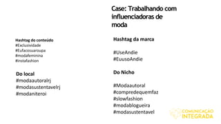 Case: Trabalhando com
influenciadoras de
moda
Hashtag do conteúdo
#Exclusividade
#Eufacosuaroupa
#modafeminina
#instafashion
Hashtag da marca
#UseAndie
#EuusoAndie
Do Nicho
#Modaautoral
#compredequemfaz
#slowfashion
#modablogueira
#modasustentavel
Do local
#modaautoralrj
#modasustentavelrj
#modaniteroi
 